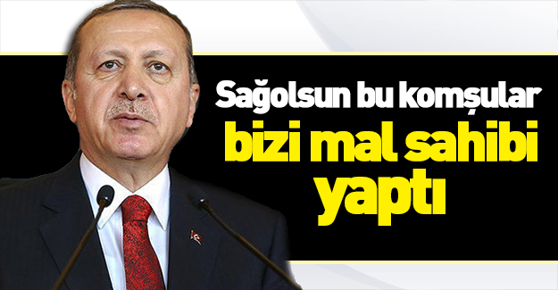 Erdoğan: Sağolsunlar komşular bizi mal sahibi yaptı